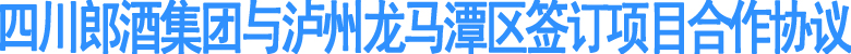 四川郎酒集团与泸州龙马潭区签订项目合作协议
