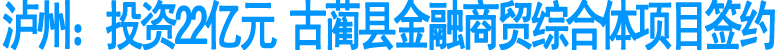 泸州：投资22亿元&nbsp;古蔺县金融商贸综合体项目签约