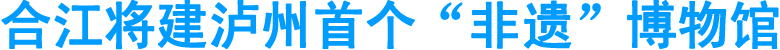 合江将建泸州首个“非遗”博物馆