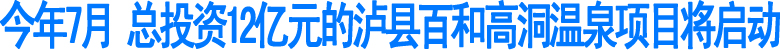 今年7月&nbsp;总投资12亿元的泸县百和高洞温泉项目将启动