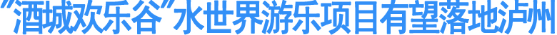 "酒城欢乐谷"水世界游乐项目有望落地泸州(图1)