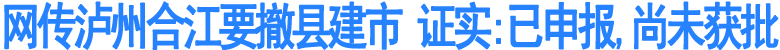 网传泸州合江要撤县建市&nbsp;证实:已申报尚未获批