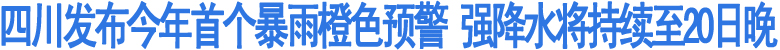 四川发布今年首个暴雨橙色预警