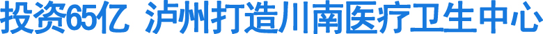 投资65亿泸州打造川南医疗卫生中心