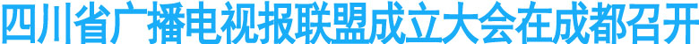 四川省广播电视报联盟成立大会在成都召开