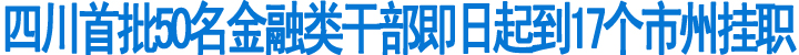 四川首批50名金融类干部即日起到17个市州挂职