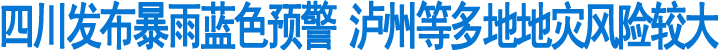 四川发布暴雨蓝色预警&nbsp;泸州等多地地灾风险较大