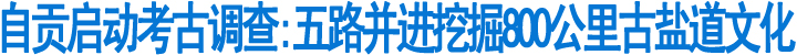 自贡:五路并进&nbsp;挖掘800公里古盐道文化(图1)