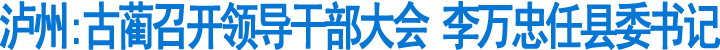 古蔺召开领导干部大会&nbsp;李万忠任县委书记&nbsp;(图1)