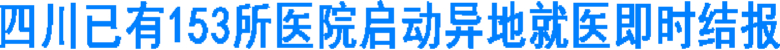 四川已有153所医院启动异地就医即时结报(图1) 四川已有153所医院启动异地就医即时结报(图1)