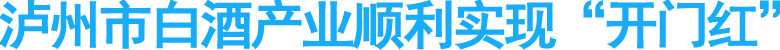 泸州市白酒产业顺利实现“开门红”
