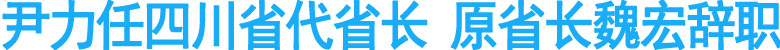 尹力任四川省代省长&nbsp;原省长魏宏辞职