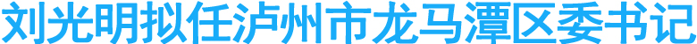 刘光明拟任泸州市龙马潭区委书记