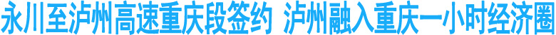 永泸高速重庆段签约&nbsp;泸州融入重庆一小时经济圈