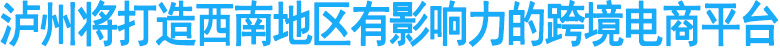 泸州将打造西南地区有影响力的跨境电商平台