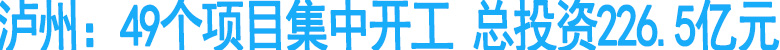 泸州：49个项目集中开工&nbsp;总投资226.5亿元
