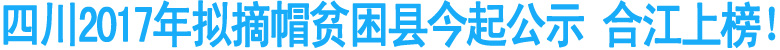 四川2017年拟摘帽贫困县今起公示&nbsp;合江上榜！