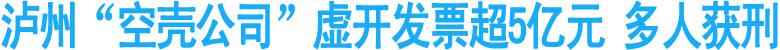 泸州“空壳公司”虚开发票超5亿元&nbsp;多人获刑