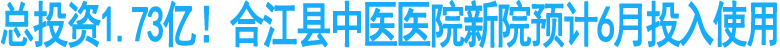 总投资1.73亿！合江县中医院新院预计6月投用